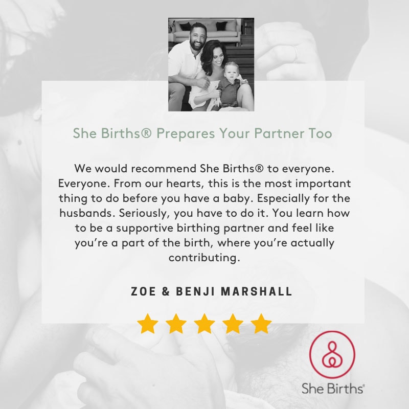 Zoe and Benji Marshall testimonial. We would recommend She Births® to everyone. Everyone. From our hearts, this is the most important thing to do before you have a baby. Especially for the husbands. Seriously, you have to do it. You learn how to be a supportive birthing partner and feel like you’re a part of the birth, where you’re actually contributing.